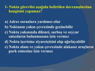 1- Nokta görevlisi aşağıda belirtilen davranışlardan
   hangisini yapamaz?

a) Adres soranlara yardımcı olur
b) Noktanın yakın çevresinde gezinebilir
c) Nokta yakınında dilenci, sarhoş ve seyyar
   satıcıların bulunmasına izin vermez
d) Nokta içerisine ziyaretçisini alıp ağırlayabilir
e) Nokta alanı ve yakın çevresinde alakasız araçların
   park etmesine izin vermez



                     www.gokayegitim.com           174
 