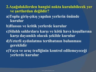 2.Aşağıdakilerden hangisi nokta kurulabilecek yer
  ve şartlardan değildir?
a)Toplu giriş-çıkış yapılan yerlerin önünde
  kurulur
b)Hassas ve kritik yerlerde kurulur
c)Silahlı saldırılara karşı ve kötü hava koşullarına
  karşı dayanıklı olacak şekilde kurulur
d)Yeterli aydınlatma tertibatının bulunması
  gereklidir
e)Yaya ve araç trafiğinin kontrol edilemeyeceği
  yerlerde kurulur


                     www.gokayegitim.com           175
 