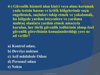 4-) Güvenlik hizmeti alan kişiyi veya alanı korumak
   yada tesisin hassas ve kritik bölgelerinde suçu
   engellemek, suçluları takip etmek ve yakalamak,
   bu bölgede yardım isteyenlere ve yardıma
   muhtaç olanlara yardım etmek amacıyla
   kurulan, her türlü güvenlik tedbirinin alınıp özel
   güvenlik görevlisinin konuşlandırıldığı yere ne
   ad verilir?

a) Kontrol odası.
b) Devriye noktası
c) Acil müdahale Odası
d) Personel odası
e) Nokta
                      www.gokayegitim.com               177
 