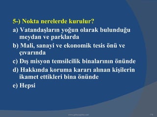 5-) Nokta nerelerde kurulur?
a) Vatandaşların yoğun olarak bulunduğu
   meydan ve parklarda
b) Mali, sanayi ve ekonomik tesis önü ve
   çıvarında
c) Dış misyon temsilcilik binalarının önünde
d) Hakkında koruma kararı alınan kişilerin
   ikamet ettikleri bina önünde
e) Hepsi



                   www.gokayegitim.com         178
 