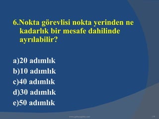 6.Nokta görevlisi nokta yerinden ne
  kadarlık bir mesafe dahilinde
  ayrılabilir?

a)20 adımlık
b)10 adımlık
c)40 adımlık
d)30 adımlık
e)50 adımlık
                www.gokayegitim.com   179
 