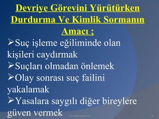 Devriye Görevini Yürütürken
 Durdurma Ve Kimlik Sormanın
               Amacı ;
Suç işleme eğiliminde olan
kişileri caydırmak
Suçları olmadan önlemek
Olay sonrası suç failini
yakalamak
Yasalara saygılı diğer bireylere
güven vermek  www.gokayegitim.com   18
 