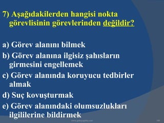 7) Aşağıdakilerden hangisi nokta
  görevlisinin görevlerinden değildir?

a) Görev alanını bilmek
b) Görev alanına ilgisiz şahısların
  girmesini engellemek
c) Görev alanında koruyucu tedbirler
  almak
d) Suç kovuşturmak
e) Görev alanındaki olumsuzlukları
  ilgililerine bildirmek
                   www.gokayegitim.com   180
 