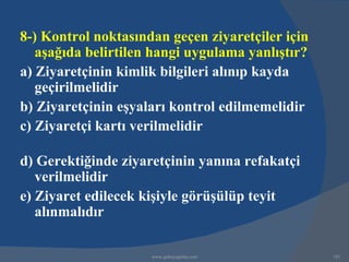 8-) Kontrol noktasından geçen ziyaretçiler için
   aşağıda belirtilen hangi uygulama yanlıştır?
a) Ziyaretçinin kimlik bilgileri alınıp kayda
   geçirilmelidir
b) Ziyaretçinin eşyaları kontrol edilmemelidir
c) Ziyaretçi kartı verilmelidir

d) Gerektiğinde ziyaretçinin yanına refakatçi
   verilmelidir
e) Ziyaret edilecek kişiyle görüşülüp teyit
   alınmalıdır

                     www.gokayegitim.com          181
 