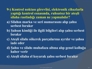 9-) Kontrol noktası görevlisi, elektronik cihazlarla
   yaptığı kontrol esnasında, ruhsatsız bir ateşli
   silaha rastladığı zaman ne yapmalıdır?
a) Silahın marka ve seri numarasını alıp şahsı
   serbest bırakır
b) Şahsın kimliği ile ilgili bilgileri alıp şahsı serbest
   bırakır
c) Ateşli silahı sökerek parçalarına ayrılır ve şahsa
   iade eder
d) Şahsı ve silahı muhafaza altına alıp genel kolluğa
   haber verir
e) Ateşli silaha el koyarak şahsı serbest bırakır

                        www.gokayegitim.com                 182
 