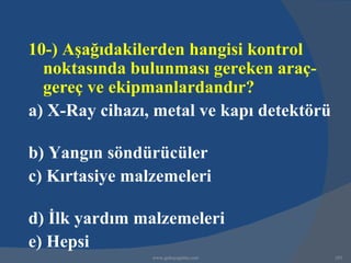 10-) Aşağıdakilerden hangisi kontrol
  noktasında bulunması gereken araç-
  gereç ve ekipmanlardandır?
a) X-Ray cihazı, metal ve kapı detektörü

b) Yangın söndürücüler
c) Kırtasiye malzemeleri

d) İlk yardım malzemeleri
e) Hepsi
                www.gokayegitim.com        183
 