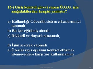 12-) Giriş kontrol görevi yapan Ö.G.G. için
  aşağıdakilerden hangisi yanlıştır?

a) Kullandığı Güvenlik sistem cihazlarını iyi
   tanımalı
b) Bu işte eğitilmiş olmalı
c) Dikkatli ve duyarlı olmamalı

d) İşini severek yapmalı
e) Üzerini veya eşyasını kontrol ettirmek
   istemeyenlere karşı zor kullanmamalı


                    www.gokayegitim.com         185
 