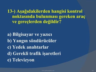 13-) Aşağıdakilerden hangisi kontrol
  noktasında bulunması gereken araç
  ve gereçlerden değildir?

a) Bilgisayar ve yazıcı
b) Yangın söndürücüler
c) Yedek anahtarlar
d) Gerekli trafik işaretleri
e) Televizyon

                  www.gokayegitim.com   186
 