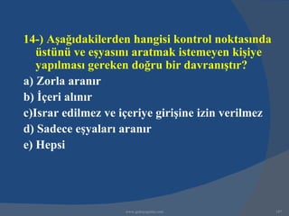 14-) Aşağıdakilerden hangisi kontrol noktasında
   üstünü ve eşyasını aratmak istemeyen kişiye
   yapılması gereken doğru bir davranıştır?
a) Zorla aranır
b) İçeri alınır
c)Israr edilmez ve içeriye girişine izin verilmez
d) Sadece eşyaları aranır
e) Hepsi




                    www.gokayegitim.com             187
 