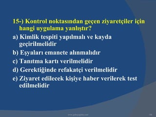 15-) Kontrol noktasından geçen ziyaretçiler için
   hangi uygulama yanlıştır?
a) Kimlik tespiti yapılmalı ve kayda
   geçirilmelidir
b) Eşyaları emanete alınmalıdır
c) Tanıtma kartı verilmelidir
d) Gerektiğinde refakatçi verilmelidir
e) Ziyaret edilecek kişiye haber verilerek test
   edilmelidir



                    www.gokayegitim.com            188
 