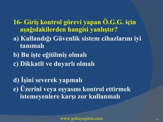 16- Giriş kontrol görevi yapan Ö.G.G. için
   aşağıdakilerden hangisi yanlıştır?
a) Kullandığı Güvenlik sistem cihazlarını iyi
   tanımalı
b) Bu işte eğitilmiş olmalı
c) Dikkatli ve duyarlı olmalı

d) İşini severek yapmalı
e) Üzerini veya eşyasını kontrol ettirmek
   istemeyenlere karşı zor kullanmalı


                www.gokayegitim.com             189
 