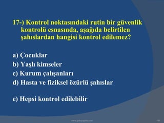 17-) Kontrol noktasındaki rutin bir güvenlik
   kontrolü esnasında, aşağıda belirtilen
   şahıslardan hangisi kontrol edilemez?

a) Çocuklar
b) Yaşlı kimseler
c) Kurum çalışanları
d) Hasta ve fiziksel özürlü şahıslar

e) Hepsi kontrol edilebilir

                     www.gokayegitim.com       190
 