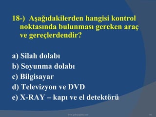 18-) Aşağıdakilerden hangisi kontrol
  noktasında bulunması gereken araç
  ve gereçlerdendir?

a) Silah dolabı
b) Soyunma dolabı
c) Bilgisayar
d) Televizyon ve DVD
e) X-RAY – kapı ve el detektörü

                www.gokayegitim.com    191
 