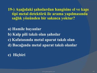 19-) Aşağıdaki şahıslardan hangisine el ve kapı
  tipi metal detektörü ile arama yapılmasında
  sağlık yönünden bir sakınca yoktur?

a) Hamile bayanlar
b) Kalp pili takılı olan şahıslar
c) Kafatasında metal aparat takılı olan
d) Bacağında metal aparat takılı olanlar

e) Hiçbiri


                   www.gokayegitim.com            192
 