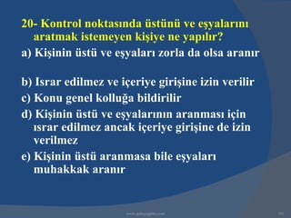 20- Kontrol noktasında üstünü ve eşyalarını
   aratmak istemeyen kişiye ne yapılır?
a) Kişinin üstü ve eşyaları zorla da olsa aranır

b) Israr edilmez ve içeriye girişine izin verilir
c) Konu genel kolluğa bildirilir
d) Kişinin üstü ve eşyalarının aranması için
   ısrar edilmez ancak içeriye girişine de izin
   verilmez
e) Kişinin üstü aranmasa bile eşyaları
   muhakkak aranır


                      www.gokayegitim.com           193
 