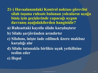 21-) Havaalanındaki Kontrol noktası görevlisi
   silah taşıma ruhsatı bulunan yolcuların uçağa
   biniş için geçişlerinde yapacağı uygun
   davranış aşağıdakilerden hangisidir?
a) Ruhsattaki kayıtla silahı karşılaştırır
b) Silahı şarjöründen arındırtır
c) Silahını, inişte iade edilmek üzere makbuz
   karşılığı alır
d) Silahı tutanakla birlikte uçak yetkilisine
   teslim eder
e) Hepsi


                    www.gokayegitim.com            194
 