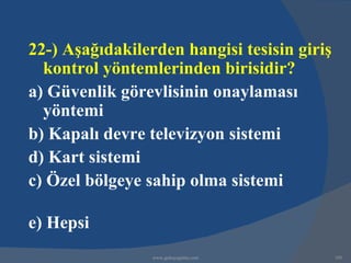 22-) Aşağıdakilerden hangisi tesisin giriş
  kontrol yöntemlerinden birisidir?
a) Güvenlik görevlisinin onaylaması
  yöntemi
b) Kapalı devre televizyon sistemi
d) Kart sistemi
c) Özel bölgeye sahip olma sistemi

e) Hepsi
                 www.gokayegitim.com         195
 