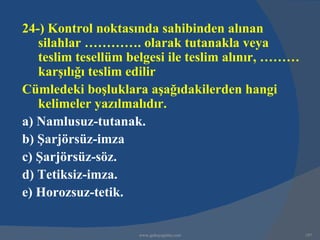 24-) Kontrol noktasında sahibinden alınan
   silahlar …………. olarak tutanakla veya
   teslim tesellüm belgesi ile teslim alınır, ………
   karşılığı teslim edilir
Cümledeki boşluklara aşağıdakilerden hangi
   kelimeler yazılmalıdır.
a) Namlusuz-tutanak.
b) Şarjörsüz-imza
c) Şarjörsüz-söz.
d) Tetiksiz-imza.
e) Horozsuz-tetik.


                    www.gokayegitim.com             197
 