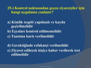 25-) Kontrol noktasından geçen ziyaretçiler için
  hangi uygulama yanlıştır?

a) Kimlik tespiti yapılmalı ve kayda
   geçirilmelidir
b) Eşyaları kontrol edilmemelidir
c) Tanıtma kartı verilmelidir

d) Gerektiğinde refakatçi verilmelidir
e) Ziyaret edilecek kişiye haber verilerek test
   edilmelidir


                    www.gokayegitim.com            198
 