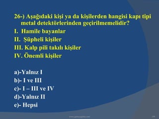 26-) Aşağıdaki kişi ya da kişilerden hangisi kapı tipi
   metal detektörlerinden geçirilmemelidir?
I. Hamile bayanlar
II. Şüpheli kişiler
III. Kalp pili takılı kişiler
IV. Önemli kişiler

a)-Yalnız I
b)- I ve III
c)- I – III ve IV
d)-Yalnız II
e)- Hepsi
                     www.gokayegitim.com                 199
 