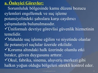 a. Önleyici Görevler:
  Sorumluluk bölgesinde kamu düzeni bozucu
eylemleri engellemek ve suç işleme
potansiyelindeki şahıslara karşı caydırıcı
çalışmalarda bulunulmasıdır.
Üniformalı devriye görevlisi güvenlik hizmetinin
temelidir.
Mahalde suç işleme eğilim ve niyetinde olanlar
ile potansiyel suçlular üzeride etkilidir.
Koruma altındaki halk üzerinde olumlu etki
bırakır, güven duygusunu arttırır.
Okul, fabrika, sinema, alışveriş merkezi gibi
halkın yoğun olduğu bölgeleri sürekli kontrol eder.
                     www.gokayegitim.com          20
 