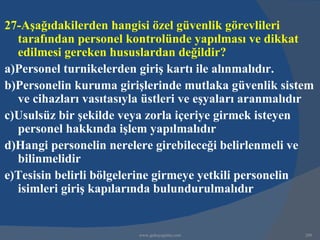 27-Aşağıdakilerden hangisi özel güvenlik görevlileri
  tarafından personel kontrolünde yapılması ve dikkat
  edilmesi gereken hususlardan değildir?
a)Personel turnikelerden giriş kartı ile alınmalıdır.
b)Personelin kuruma girişlerinde mutlaka güvenlik sistem
  ve cihazları vasıtasıyla üstleri ve eşyaları aranmalıdır
c)Usulsüz bir şekilde veya zorla içeriye girmek isteyen
  personel hakkında işlem yapılmalıdır
d)Hangi personelin nerelere girebileceği belirlenmeli ve
  bilinmelidir
e)Tesisin belirli bölgelerine girmeye yetkili personelin
  isimleri giriş kapılarında bulundurulmalıdır


                         www.gokayegitim.com            200
 