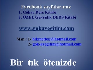 Facebook sayfalarımız
  1. Gökay Ders Kitabi
  2. ÖZEL Güvenlik DERS Kitabi

  www.gokayegitim.com
 Msn : 1- hikmetbsc@hotmail.com
       2- gok-ayegitim@hotmail.com



Bir tık ötenizde
          www.gokayegitim.com        203
 