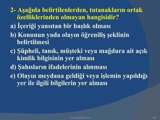 2- Aşağıda belirtilenlerden, tutanakların ortak
   özelliklerinden olmayan hangisidir?
a) İçeriği yansıtan bir başlık olması
b) Konunun yada olayın öğreniliş şeklinin
   belirtilmesi
c) Şüpheli, tanık, müşteki veya mağdura ait açık
   kimlik bilgisinin yer alması
d) Şahısların ifadelerinin alınması
e) Olayın meydana geldiği veya işlemin yapıldığı
   yer ile ilgili bilgilerin yer alması



                    www.gokayegitim.com            206
 