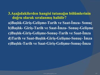 3.Aşağıdakilerden hangisi tutanağın bölümlerinin
  doğru olarak sıralanmış halidir?
a)Başlık-Giriş-Gelişme-Tarih ve Saat-İmza- Sonuç
b)Başlık- Giriş-Tarih ve Saat-İmza- Sonuç-Gelişme
c)Başlık-Giriş-Gelişme-Sonuç-Tarih ve Saat-İmza
d)Tarih ve Saat-Başlık-Giriş-Gelişme-Sonuç- İmza
e)Başlık-Tarih ve Saat-Giriş-Gelişme-Sonuç-İmza




                    www.gokayegitim.com             207
 