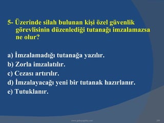 5- Üzerinde silah bulunan kişi özel güvenlik
   görevlisinin düzenlediği tutanağı imzalamazsa
   ne olur?

a) İmzalamadığı tutanağa yazılır.
b) Zorla imzalatılır.
c) Cezası artırılır.
d) İmzalayacağı yeni bir tutanak hazırlanır.
e) Tutuklanır.



                     www.gokayegitim.com           209
 