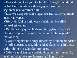 Hava, deniz, kara gibi toplu ulaşım araçlarının durak
ve bilet satış noktalarında asayiş ve düzenin
sağlanmasına yardımcı olur,
Devriye Bölgesindeki olağandışı faaliyetler hakkında
araştırma yapar,
Bölgesindeki sorunlu yerler hakkında öncelikli
kontrolleri yapar.
Kendilerine yapılan herhangi bir çağrıya öncelikli
olarak cevap verir ve olay mahalline hızlı bir şekilde
intikal eder,
Görev bölgelerinde oluşabilecek uyuşturucu maddeler
ile ilgili suçları, kaçakçılık ve küçüklere karşı laf atma,
sarkıntılık gibi suçları kontrol eder.
Görev yaptıkları tesislerdeki donanımları (jeneratör,
anahtar, kapı, pencere, kamera vs.) kontrol eder.
                        www.gokayegitim.com              21
 