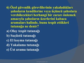 6) Özel güvenlik görevlilerinin yakaladıkları
   şahısların kendilerine veya üçüncü şahıslara
   verebilecekleri herhangi bir zararı önlemek
   amacıyla şahısların üzerlerini kabaca
   aramaları halinde, bunu tespit ettikleri
   tutanağa ne denir?
a) Olay tespit tutanağı
b) Suçüstü tutanağı
c) El koyma tutanağı
d) Yakalama tutanağı
e) Üst arama tutanağı


                    www.gokayegitim.com           210
 