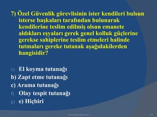 7) Özel Güvenlik görevlisinin ister kendileri bulsun
   isterse başkaları tarafından bulunarak
   kendilerine teslim edilmiş olsun emanete
   aldıkları eşyaları gerek genel kolluk güçlerine
   gerekse sahiplerine teslim etmeleri halinde
   tutmaları gereke tutanak aşağıdakilerden
   hangisidir?

c) El koyma tutanağı
b) Zapt etme tutanağı
c) Arama tutanağı
f) Olay tespit tutanağı
g) e) Hiçbiri

                      www.gokayegitim.com              211
 