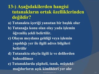 13-) Aşağıdakilerden hangisi
  tııtanakların ortak özelliklerinden
  değildir?
a) Tutanakta içeriği yansıtan bir başlık olur
b) Tutanağa konu olan olay yada işlemin
   öğreniliş şekli belirtilir.
c) Olayın meydana geldiği veya işlemin
   yapıldığı yer ile ilgili adres bilgileri
   belirtilir
d) Tutanakta olayla ilgili iz ve delilerden
   bahsedilmez
e) Tutanaklarda şüpheli, tanık, müşteki-
   mağdurların açık kimlikleri yer alır
                     www.gokayegitim.com        217
 