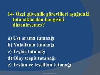 14- Özel güvenlik görevlileri aşağıdaki
  tııtanaklardan hangisini
  düzenleyemez?

a) Ust arama tutanağı
b) Yakalama tutanağı
c) Teşhis tutanağı
d) Olay tespit tutanağı
e) Teslim ve tesellüm tutanağı
                 www.gokayegitim.com      218
 
