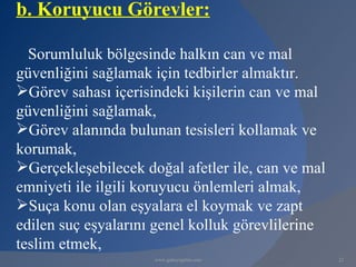 b. Koruyucu Görevler:

  Sorumluluk bölgesinde halkın can ve mal
güvenliğini sağlamak için tedbirler almaktır.
Görev sahası içerisindeki kişilerin can ve mal
güvenliğini sağlamak,
Görev alanında bulunan tesisleri kollamak ve
korumak,
Gerçekleşebilecek doğal afetler ile, can ve mal
emniyeti ile ilgili koruyucu önlemleri almak,
Suça konu olan eşyalara el koymak ve zapt
edilen suç eşyalarını genel kolluk görevlilerine
teslim etmek,
                     www.gokayegitim.com           22
 