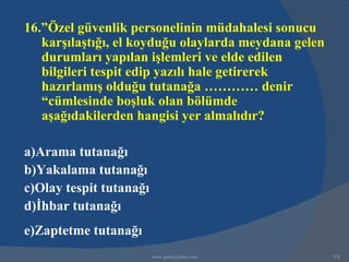 16.”Özel güvenlik personelinin müdahalesi sonucu
   karşılaştığı, el koyduğu olaylarda meydana gelen
   durumları yapılan işlemleri ve elde edilen
   bilgileri tespit edip yazılı hale getirerek
   hazırlamış olduğu tutanağa ………… denir
   “cümlesinde boşluk olan bölümde
   aşağıdakilerden hangisi yer almalıdır?

a)Arama tutanağı
b)Yakalama tutanağı
c)Olay tespit tutanağı
d)İhbar tutanağı
e)Zaptetme tutanağı
                         www.gokayegitim.com          220
 