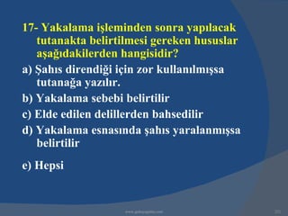 17- Yakalama işleminden sonra yapılacak
   tutanakta belirtilmesi gereken hususlar
   aşağıdakilerden hangisidir?
a) Şahıs direndiği için zor kullanılmışsa
   tutanağa yazılır.
b) Yakalama sebebi belirtilir
c) Elde edilen delillerden bahsedilir
d) Yakalama esnasında şahıs yaralanmışsa
   belirtilir
e) Hepsi


                   www.gokayegitim.com       221
 