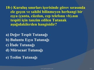 18-) Kuruluş sınırları içerisinde görev sırasında
   ele geçen ve sahibi bilinmeyen herhangi bir
   eşya (çanta, cüzdan, cep telefonu vb).nın
   tespiti için tanzim edilen Tutanak
   aşağıdakilerden hangisidir?

a) Değer Tespit Tutanağı
b) Buluntu Eşya Tutanağı
c) İfade Tutanağı
d) Müracaat Tutanağı
e) Teslim Tutanağı

                     www.gokayegitim.com            222
 
