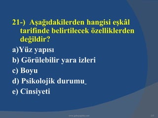 21-) Aşağıdakilerden hangisi eşkâl
   tarifinde belirtilecek özelliklerden
   değildir?
a)Yüz yapısı
b) Görülebilir yara izleri
c) Boyu
d) Psikolojik durumu
e) Cinsiyeti

                  www.gokayegitim.com     225
 