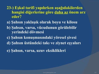 23-) Eşkal tarifi yapılırken aşağıdakilerden
   hangisi diğerlerine göre daha az önem arz
   eder?
a) Şahsın yaklaşık olarak boyu ve kilosu
b) Şahsın, varsa, vücudunun görülebilir
   yerindeki dövmesi
c) Şahsın konuşmasındaki yöresel şivesi
d) Şahsın üstündeki takı ve ziynet eşyaları
e) Şahsın, varsa, uzuv eksiklikleri




                     www.gokayegitim.com       227
 