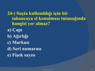 24-) Suçta kullanıldığı için bir
   tabancaya el konulması tutanağında
   hangisi yer almaz?
a) Çapı
b) Ağırlığı
c) Markası
d) Seri numarası
e) Fişek sayısı

                www.gokayegitim.com     228
 
