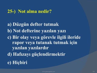 25-) Not alma nedir?

a) Düzgün defter tutmak
b) Not defterine yazılan yazı
c) Bir olay veya görevle ilgili ileride
   rapor veya tutanak tutmak için
   yazılan yazılardır
d) Hafızayı güçlendirmektir
e) Hiçbiri
                  www.gokayegitim.com     229
 