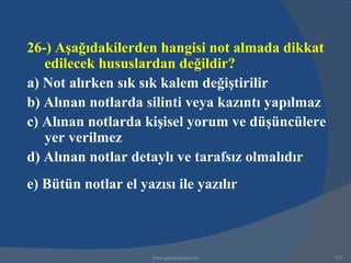 26-) Aşağıdakilerden hangisi not almada dikkat
   edilecek hususlardan değildir?
a) Not alırken sık sık kalem değiştirilir
b) Alınan notlarda silinti veya kazıntı yapılmaz
c) Alınan notlarda kişisel yorum ve düşüncülere
   yer verilmez
d) Alınan notlar detaylı ve tarafsız olmalıdır
e) Bütün notlar el yazısı ile yazılır



                      www.gokayegitim.com          232
 
