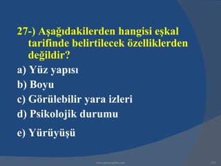 27-) Aşağıdakilerden hangisi eşkal
   tarifinde belirtilecek özelliklerden
   değildir?
a) Yüz yapısı
b) Boyu
c) Görülebilir yara izleri
d) Psikolojik durumu
e) Yürüyüşü

                  www.gokayegitim.com     233
 