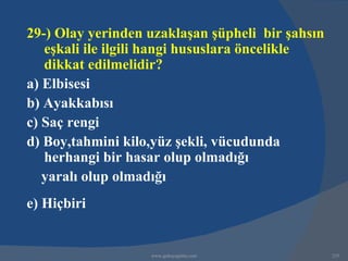 29-) Olay yerinden uzaklaşan şüpheli bir şahsın
   eşkali ile ilgili hangi hususlara öncelikle
   dikkat edilmelidir?
a) Elbisesi
b) Ayakkabısı
c) Saç rengi
d) Boy,tahmini kilo,yüz şekli, vücudunda
   herhangi bir hasar olup olmadığı
   yaralı olup olmadığı
e) Hiçbiri


                   www.gokayegitim.com            235
 