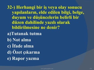 32-) Herhangi bir iş veya olay sonucu
   yapılanların, elde edilen bilgi, belge,
   duyum ve düşüncelerin belirli bir
   düzen dahilinde yazılı olarak
   bildirilmesine ne denir?
a)Tutanak tutma
b) Not alma
c) İfade alma
d) Özet çıkarma
e) Rapor yazma
                  www.gokayegitim.com        238
 