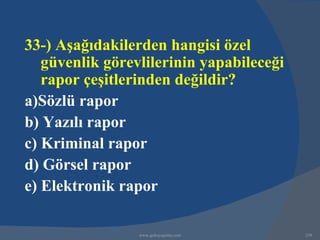 33-) Aşağıdakilerden hangisi özel
   güvenlik görevlilerinin yapabileceği
   rapor çeşitlerinden değildir?
a)Sözlü rapor
b) Yazılı rapor
c) Kriminal rapor
d) Görsel rapor
e) Elektronik rapor

                 www.gokayegitim.com      239
 