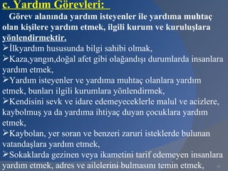c. Yardım Görevleri:
  Görev alanında yardım isteyenler ile yardıma muhtaç
olan kişilere yardım etmek, ilgili kurum ve kuruluşlara
yönlendirmektir.
İlkyardım hususunda bilgi sahibi olmak,
Kaza,yangın,doğal afet gibi olağandışı durumlarda insanlara
yardım etmek,
Yardım isteyenler ve yardıma muhtaç olanlara yardım
etmek, bunları ilgili kurumlara yönlendirmek,
Kendisini sevk ve idare edemeyeceklerle malul ve acizlere,
kaybolmuş ya da yardıma ihtiyaç duyan çocuklara yardım
etmek,
Kaybolan, yer soran ve benzeri zaruri isteklerde bulunan
vatandaşlara yardım etmek,
Sokaklarda gezinen veya ikametini tarif edemeyen insanlara
yardım etmek, adres ve ailelerini bulmasını temin etmek,
                          www.gokayegitim.com             24
 