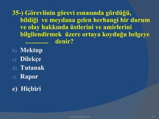 35-) Görevlinin görevi esnasında gördüğü,
   bildiği ve meydana gelen herhangi bir durum
   ve olay hakkında üstlerini ve amirlerini
   bilgilendirmek üzere ortaya koyduğu belgeye
     .............. denir?
b) Mektup
c) Dilekçe
d) Tutanak
e) Rapor

e) Hiçbiri



                   www.gokayegitim.com           241
 